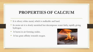 PROPERTIES OF CALCIUM
• It is silvery white metal, which is malleable and hard.
• In moist air it is slowly tarnished but ...