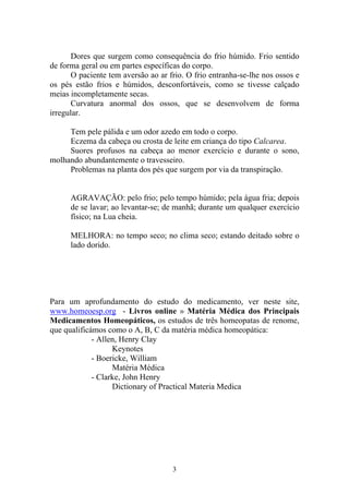 3
Dores que surgem como consequência do frio húmido. Frio sentido
de forma geral ou em partes específicas do corpo.
O paciente tem aversão ao ar frio. O frio entranha-se-lhe nos ossos e
os pés estão frios e húmidos, desconfortáveis, como se tivesse calçado
meias incompletamente secas.
Curvatura anormal dos ossos, que se desenvolvem de forma
irregular.
Tem pele pálida e um odor azedo em todo o corpo.
Eczema da cabeça ou crosta de leite em criança do tipo Calcarea.
Suores profusos na cabeça ao menor exercício e durante o sono,
molhando abundantemente o travesseiro.
Problemas na planta dos pés que surgem por via da transpiração.
AGRAVAÇÃO: pelo frio; pelo tempo húmido; pela água fria; depois
de se lavar; ao levantar-se; de manhã; durante um qualquer exercício
físico; na Lua cheia.
MELHORA: no tempo seco; no clima seco; estando deitado sobre o
lado dorido.
Para um aprofundamento do estudo do medicamento, ver neste site,
www.homeoesp.org - Livros online » Matéria Médica dos Principais
Medicamentos Homeopáticos, os estudos de três homeopatas de renome,
que qualificámos como o A, B, C da matéria médica homeopática:
- Allen, Henry Clay
Keynotes
- Boericke, William
Matéria Médica
- Clarke, John Henry
Dictionary of Practical Materia Medica
 