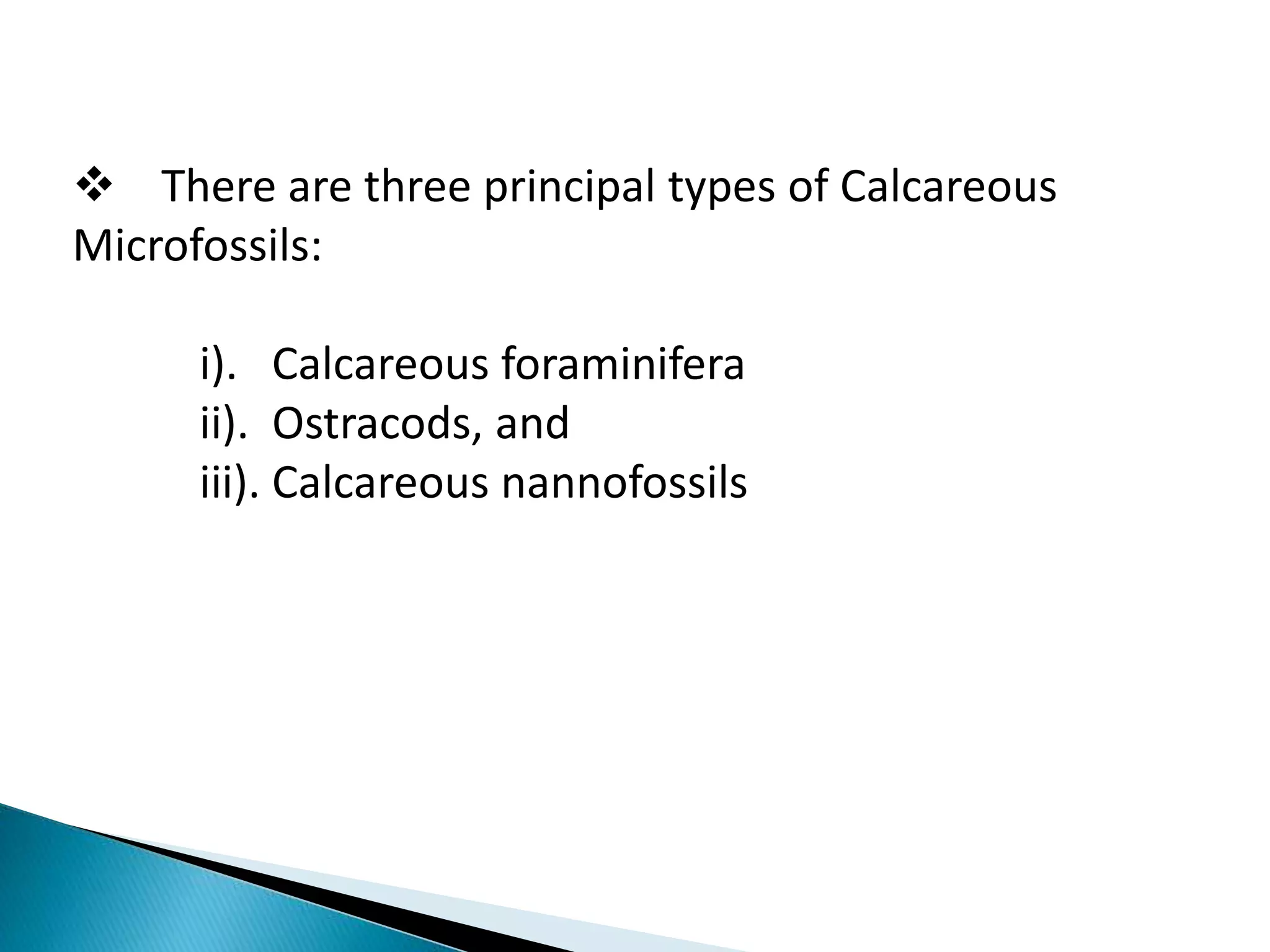  There are three principal types of Calcareous
Microfossils:
i). Calcareous foraminifera
ii). Ostracods, and
iii). Calcareous nannofossils
 