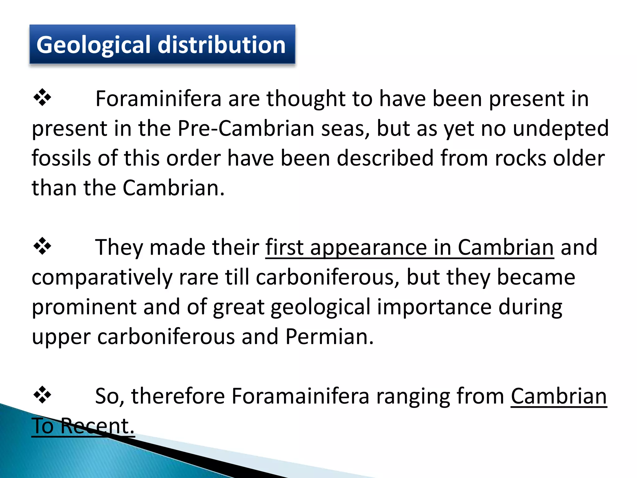 Geological distribution
 Foraminifera are thought to have been present in
present in the Pre-Cambrian seas, but as yet no undepted
fossils of this order have been described from rocks older
than the Cambrian.
 They made their first appearance in Cambrian and
comparatively rare till carboniferous, but they became
prominent and of great geological importance during
upper carboniferous and Permian.
 So, therefore Foramainifera ranging from Cambrian
To Recent.
 