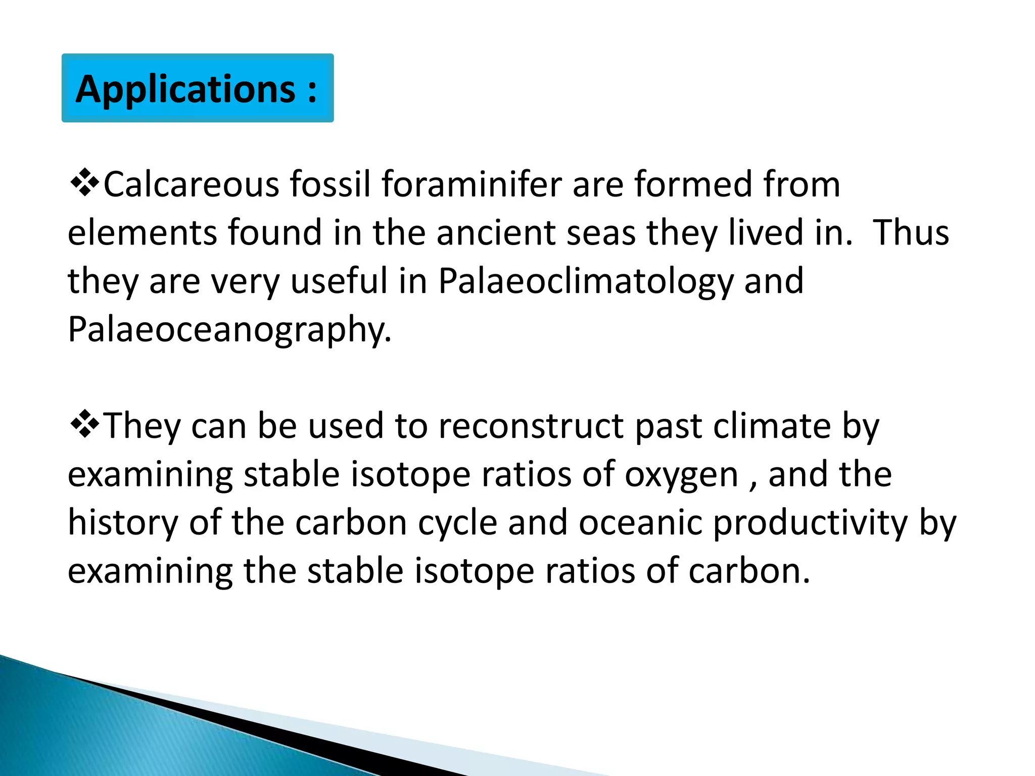 Applications :
Calcareous fossil foraminifer are formed from
elements found in the ancient seas they lived in. Thus
they are very useful in Palaeoclimatology and
Palaeoceanography.
They can be used to reconstruct past climate by
examining stable isotope ratios of oxygen , and the
history of the carbon cycle and oceanic productivity by
examining the stable isotope ratios of carbon.
 