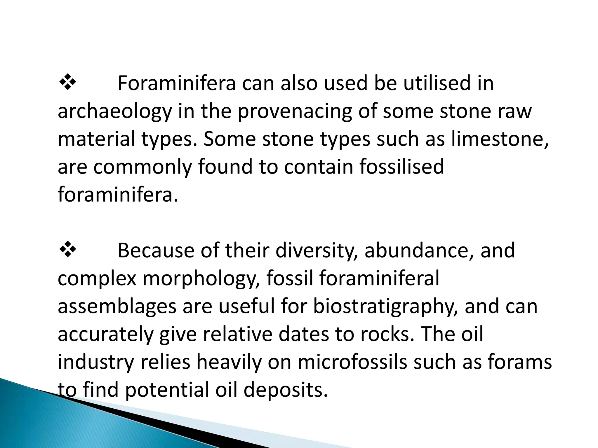  Foraminifera can also used be utilised in
archaeology in the provenacing of some stone raw
material types. Some stone types such as limestone,
are commonly found to contain fossilised
foraminifera.
 Because of their diversity, abundance, and
complex morphology, fossil foraminiferal
assemblages are useful for biostratigraphy, and can
accurately give relative dates to rocks. The oil
industry relies heavily on microfossils such as forams
to find potential oil deposits.
 