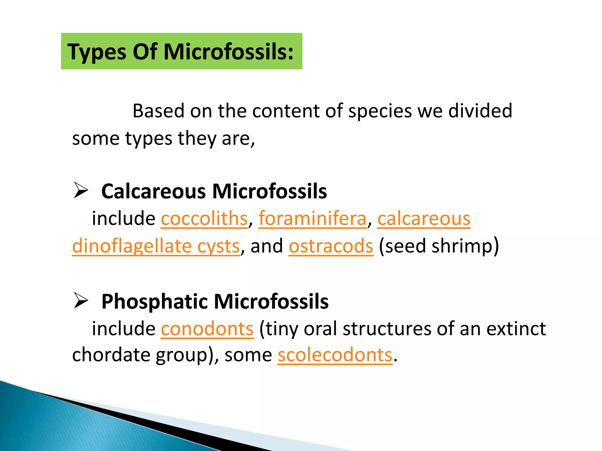 Based on the content of species we divided
some types they are,
 Calcareous Microfossils
include coccoliths, foraminifera, calcareous
dinoflagellate cysts, and ostracods (seed shrimp)
 Phosphatic Microfossils
include conodonts (tiny oral structures of an extinct
chordate group), some scolecodonts.
Types Of Microfossils:
 