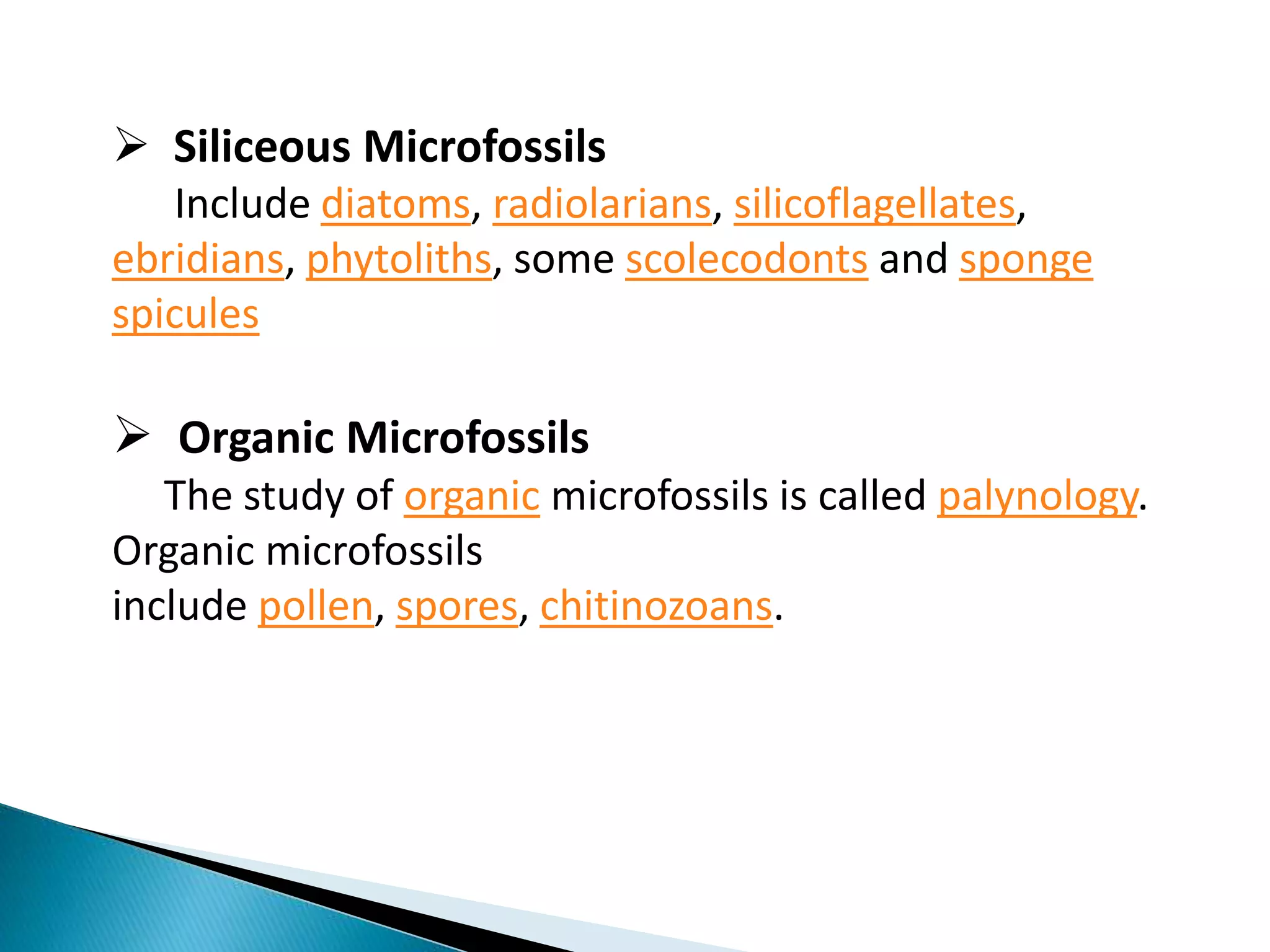  Siliceous Microfossils
Include diatoms, radiolarians, silicoflagellates,
ebridians, phytoliths, some scolecodonts and sponge
spicules
 Organic Microfossils
The study of organic microfossils is called palynology.
Organic microfossils
include pollen, spores, chitinozoans.
 