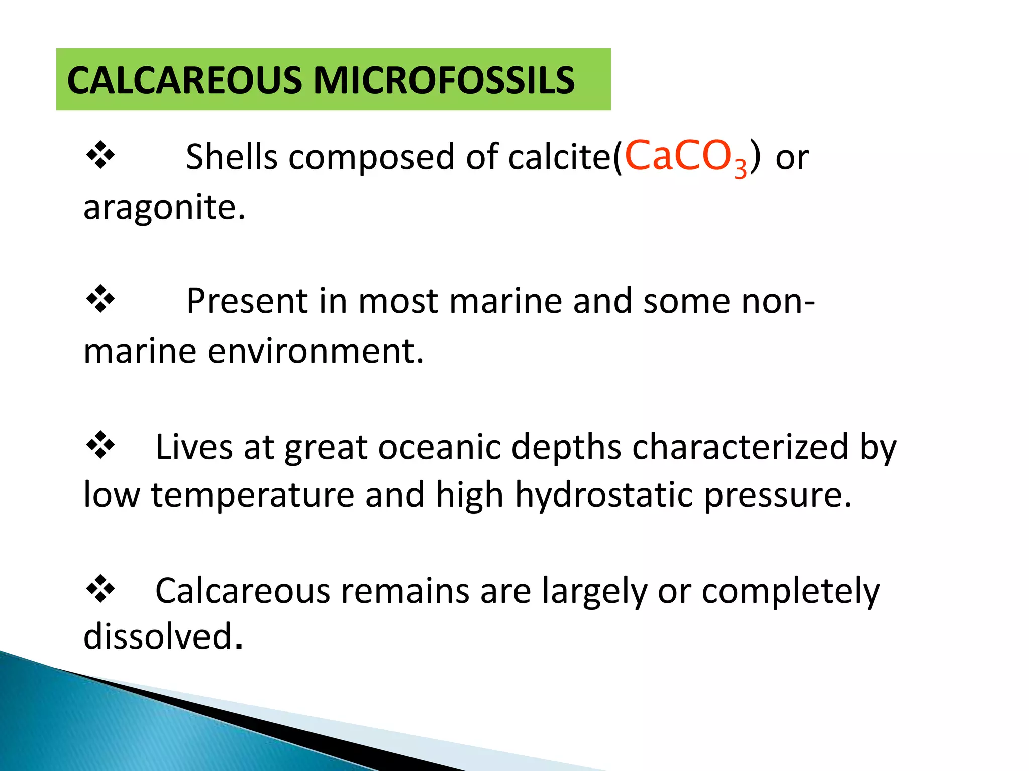  Shells composed of calcite(CaCO3) or
aragonite.
 Present in most marine and some non-
marine environment.
 Lives at great oceanic depths characterized by
low temperature and high hydrostatic pressure.
 Calcareous remains are largely or completely
dissolved.
CALCAREOUS MICROFOSSILS
 