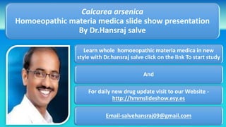 Learn whole homoeopathic materia medica in new
style with Dr.hansraj salve click on the link To start study
And
For daily new drug update visit to our Website -
http://hmmslideshow.esy.es
Email-salvehansraj09@gmail.com
Calcarea arsenica
Homoeopathic materia medica slide show presentation
By Dr.Hansraj salve
 
