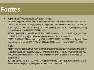 • Fig7: https://www.google.pt/search?hl=pt-
PT&site=imghp&tbm=isch&source=hp&biw=1366&bih=620&q=Calc%C3%A1ri
o&oq=Calc%C3%A1rio&gs_l=img.3..0l8j0i24l2.273.3606.0.3916.8.5.0.3.3.0.16
7.692.0j5.5.0....0...1ac.1.38.img..0.8.756._eHEQZsFB3k#facrc=_&imgdii=_&img
rc=mnQkYA9cnlIuGM%253A%3B1wF-
Z1T6lv1qYM%3Bhttp%253A%252F%252F3.bp.blogspot.com%252F_H_MrQJQ
dcSI%252FTAfbKSjc6jI%252FAAAAAAAAALw%252FzQRmowa6Q-
0%252Fs1600%252Fcalcario.png%3Bhttp%253A%252F%252Fturno2grupo3bio
logia.blogspot.com%252F2010%252F06%252Fcalcario.html%3B482%3B362
• Fig8:
http://www.google.pt/url?sa=i&rct=j&q=&esrc=s&source=images&cd=&cad=r
ja&uact=8&docid=oWQgOL6p2MHmNM&tbnid=61RRNIhUEvMhxM:&ved=0C
AUQjRw&url=http%3A%2F%2Fimprensafalsa.com%2Fcamara-de-lisboa-vai-
substituir-a-
808158&ei=lsI1U_jIBI_L0AWulYD4Cg&bvm=bv.63808443,d.d2k&psig=AFQjCN
HrMCmaJNTtbspfgf75yktSLysSPQ&ust=1396118544631101
Fontes
 