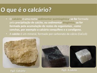O que é o calcário?
• O calcário é uma rocha sedimentar quimiogénica, se for formada
pela precipitação de calcite, ou sedimentar biogénica, se for
formada pela acumulação de restos de organismos , como
conchas, por exemplo o calcário conquífero e o coralígeno.
• A calcite é um mineral, formado por carbonato de cálcio (CaCo3)
Fig2- Calcário Fig3- A calcite
 