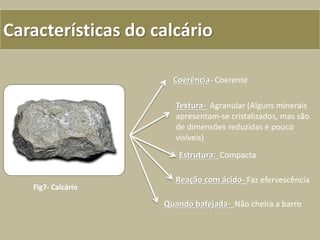 Características do calcário
Coerência- Coerente
Textura- Agranular (Alguns minerais
apresentam-se cristalizados, mas são
de dimensões reduzidas e pouco
visíveis)
Estrutura: Compacta
Reação com ácido- Faz efervescência
Quando bafejada- Não cheira a barro
Fig7- Calcário
 