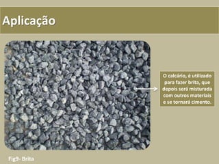 Aplicação
Fig9- Brita
O calcário, é utilizado
para fazer brita, que
depois será misturada
com outros materiais
e se tornará cimento.
 