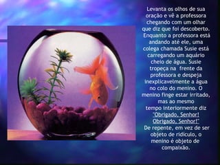 Levanta os olhos de sua oração e vê a professora chegando com um olhar que diz que foi descoberto.  Enquanto a professora está andando até ele, uma colega chamada Susie está carregando um aquário cheio de água. Susie tropeça na  frente da professora e despeja inexplicavelmente a água no colo do menino. O menino finge estar irritado, mas ao mesmo tempo interiormente diz  "Obrigado, Senhor! Obrigado, Senhor!"  De repente, em vez de ser objeto de ridículo, o menino é objeto de  compaixão. 