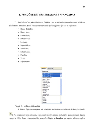 11



             1. FUNÇÕES INTERMEDIÁRIAS E AVANÇADAS

       O LibreOffice Calc possui inúmeras funções, com as mais diversas utilidades e níveis de
dificuldades diferentes. Essas funções são separadas por categorias, que são as seguintes:
            Banco de dados;
            Data e hora;
            Financeiras;
            Informações
            Lógicas;
            Matemáticas;
            Matriciais;
            Estatísticas;
            Planilha;
            Texto;
            Suplemento.




       Figura 1 – Lista de categorias
           A lista da figura acima pode ser localizada ao acessar o Assistente de Funções (botão

    ). Ao selecionar uma categoria, o assistente mostra apenas as funções que pertencem àquela
categoria. Além disso, existem também as opções Todas as Funções, que mostra a lista completa
 