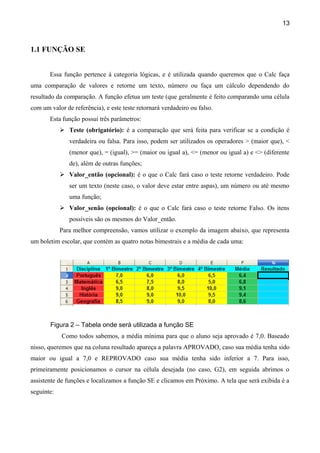 13



1.1 FUNÇÃO SE


       Essa função pertence à categoria lógicas, e é utilizada quando queremos que o Calc faça
uma comparação de valores e retorne um texto, número ou faça um cálculo dependendo do
resultado da comparação. A função efetua um teste (que geralmente é feito comparando uma célula
com um valor de referência), e este teste retornará verdadeiro ou falso.
       Esta função possui três parâmetros:
             Teste (obrigatório): é a comparação que será feita para verificar se a condição é
               verdadeira ou falsa. Para isso, podem ser utilizados os operadores > (maior que), <
               (menor que), = (igual), >= (maior ou igual a), <= (menor ou igual a) e <> (diferente
               de), além de outras funções;
             Valor_então (opcional): é o que o Calc fará caso o teste retorne verdadeiro. Pode
               ser um texto (neste caso, o valor deve estar entre aspas), um número ou até mesmo
               uma função;
             Valor_senão (opcional): é o que o Calc fará caso o teste retorne Falso. Os itens
               possíveis são os mesmos do Valor_então.
            Para melhor compreensão, vamos utilizar o exemplo da imagem abaixo, que representa
um boletim escolar, que contém as quatro notas bimestrais e a média de cada uma:




       Figura 2 – Tabela onde será utilizada a função SE
            Como todos sabemos, a média mínima para que o aluno seja aprovado é 7,0. Baseado
nisso, queremos que na coluna resultado apareça a palavra APROVADO, caso sua média tenha sido
maior ou igual a 7,0 e REPROVADO caso sua média tenha sido inferior a 7. Para isso,
primeiramente posicionamos o cursor na célula desejada (no caso, G2), em seguida abrimos o
assistente de funções e localizamos a função SE e clicamos em Próximo. A tela que será exibida é a
seguinte:
 