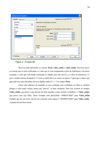 14




       Figura 3 – Função SE

           Deve-se então preencher os valores Teste, valor_então e valor_senão. Em teste, deve-
se colocar que se está verificando e o valor que se está comparando (valor de referência). Em nosso
exemplo, o valor que está sendo verificado é a Média, que está em F2, e o valor de referência é 7,
pois a média mínima desejada é 7. Como a média deve ser maior ou igual a 7 para que o aluno seja
aprovado em cada disciplina, deve-se digitar então F2 >= 7 no campo Teste.
           Como não sabemos de antemão se essa condição será verdadeira ou falsa (e também
porque o valor pode variar), temos que “prever” as duas situações. Para isso existem os campos
Valor_então, que prevê o que deverá ser feito quando o teste resultar verdadeiro, e Valor_senão,
que prevê caso seja falso. Neste exemplo será preenchido “APROVADO” para Valor_então
(sempre que for um texto, deverá ser colocado entre aspas) e “REPROVADO” para Valor_senão.
A janela deverá ficar assim:
 