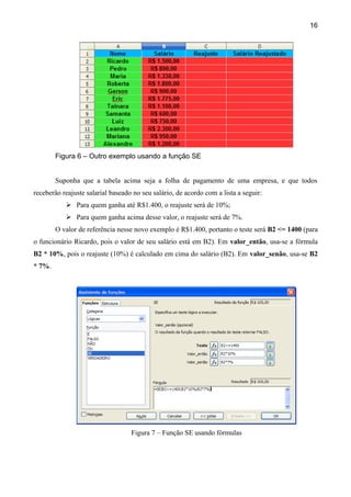 16




        Figura 6 – Outro exemplo usando a função SE


        Suponha que a tabela acima seja a folha de pagamento de uma empresa, e que todos
receberão reajuste salarial baseado no seu salário, de acordo com a lista a seguir:
            Para quem ganha até R$1.400, o reajuste será de 10%;
            Para quem ganha acima desse valor, o reajuste será de 7%.
        O valor de referência nesse novo exemplo é R$1.400, portanto o teste será B2 <= 1400 (para
o funcionário Ricardo, pois o valor de seu salário está em B2). Em valor_então, usa-se a fórmula
B2 * 10%, pois o reajuste (10%) é calculado em cima do salário (B2). Em valor_senão, usa-se B2
* 7%.




                                   Figura 7 – Função SE usando fórmulas
 