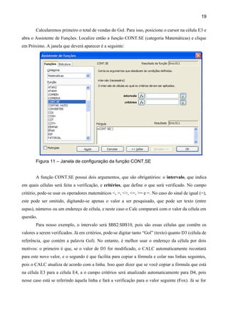 19

       Calcularemos primeiro o total de vendas do Gol. Para isso, posicione o cursor na célula E3 e
abra o Assistente de Funções. Localize então a função CONT.SE (categoria Matemáticas) e clique
em Próximo. A janela que deverá aparecer é a seguinte:




       Figura 11 – Janela de configuração da função CONT.SE


       A função CONT.SE possui dois argumentos, que são obrigatórios: o intervalo, que indica
em quais células será feita a verificação, e critérios, que define o que será verificado. No campo
critério, pode-se usar os operadores matemáticos <, >, <>, <=, >= e =. No caso do sinal de igual (=),
este pode ser omitido, digitando-se apenas o valor a ser pesquisado, que pode ser texto (entre
aspas), números ou um endereço de célula, e neste caso o Calc comparará com o valor da célula em
questão.
       Para nosso exemplo, o intervalo será $B$2:$B$10, pois são essas células que contêm os
valores a serem verificados. Já em critérios, pode-se digitar tanto “Gol” (texto) quanto D3 (célula de
referência, que contém a palavra Gol). No entanto, é melhor usar o endereço da célula por dois
motivos: o primeiro é que, se o valor de D3 for modificado, o CALC automaticamente recontará
para este novo valor, e o segundo é que facilita para copiar a fórmula e colar nas linhas seguintes,
pois o CALC atualiza de acordo com a linha. Isso quer dizer que se você copiar a fórmula que está
na célula E3 para a célula E4, a o campo critérios será atualizado automaticamente para D4, pois
nesse caso está se referindo àquela linha e fará a verificação para o valor seguinte (Fox). Já se for
 
