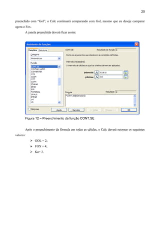 20

preenchido com “Gol”, o Calc continuará comparando com Gol, mesmo que eu deseje comparar
agora o Fox.
       A janela preenchida deverá ficar assim:




       Figura 12 – Preenchimento da função CONT.SE


       Após o preenchimento da fórmula em todas as células, o Calc deverá retornar os seguintes
valores:
            GOL = 2;
            FOX = 4;
            Ka= 3.
 