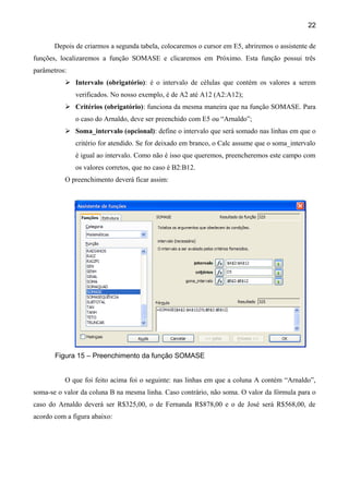 22

       Depois de criarmos a segunda tabela, colocaremos o cursor em E5, abriremos o assistente de
funções, localizaremos a função SOMASE e clicaremos em Próximo. Esta função possui três
parâmetros:
           Intervalo (obrigatório): é o intervalo de células que contém os valores a serem
              verificados. No nosso exemplo, é de A2 até A12 (A2:A12);
           Critérios (obrigatório): funciona da mesma maneira que na função SOMASE. Para
              o caso do Arnaldo, deve ser preenchido com E5 ou “Arnaldo”;
           Soma_intervalo (opcional): define o intervalo que será somado nas linhas em que o
              critério for atendido. Se for deixado em branco, o Calc assume que o soma_intervalo
              é igual ao intervalo. Como não é isso que queremos, preencheremos este campo com
              os valores corretos, que no caso é B2:B12.
          O preenchimento deverá ficar assim:




       Figura 15 – Preenchimento da função SOMASE


          O que foi feito acima foi o seguinte: nas linhas em que a coluna A contém “Arnaldo”,
soma-se o valor da coluna B na mesma linha. Caso contrário, não soma. O valor da fórmula para o
caso do Arnaldo deverá ser R$325,00, o de Fernanda R$878,00 e o de José será R$568,00, de
acordo com a figura abaixo:
 