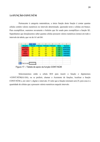 24



1.4 FUNÇÃO CONT.NÚM


           Pertencente à categoria matemáticas, a única função desta função é contar quantas
células contém valores numéricos no intervalo determinado, ignorando texto e células em branco.
Para exemplificar, usaremos novamente o boletim que foi usado para exemplificar a função SE.
Suponhamos que desejássemos saber quantas células possuem valores numéricos (notas) em todo o
intervalo da tabela, que vai de A1 até G6:




       Figura 17 – Tabela de apoio da função CONT.NÚM


           Selecionaremos    então   a   célula   B10 para   inserir   a função   e   digitaremos
=CONT.NÚM(A1:G6), ou se preferir, chamar o Assistente de funções, localizar a função
CONT.NÚM e, em valor 1, digitar o intervalo. O valor que a função retornará será 25, pois essa é a
quantidade de células que a possuem valores numéricos naquele intervalo.
 