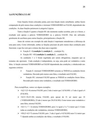 26



1.6 FUNÇÕES E E OU


           Estas funções foram colocadas juntas, pois tem função muito semelhante: ambas fazem
comparação de pelo menos duas condições e retornam VERDADEIRO ou FALSO, dependendo das
condições. As duas funções pertencem à categoria Lógicas.
           Tanto a função E quanto a função OU são raramente usadas sozinhas, pois se o forem, o
resultado será apenas a palavra VERDADEIRO ou a palavra FALSO. Elas são utilizadas
geralmente de auxiliares para outras funções, principalmente a função SE.
           Antes de vermos um exemplo de cada função é importante entendermos a diferença de
uma para outra. Como informado, ambas as funções precisam de pelo menos duas condições para
funcionar, o que faz com que a sintaxe das duas seja a seguinte:
                Função E =E(condição 1; condição 2; ...condição N);
                Função OU =OU(condição 1; condição 2; ...condição N)
               As condições 1 e 2 foram negritadas por serem obrigatórias, enquanto que as
restantes são opcionais. Cada condição é independente, ou seja, uma pode ser verdadeira e outra
falsa. A função retornará VERDADEIRO ou FALSO dependendo das condições, e obedecendo aos
seguintes critérios:
                      Função E: retornará VERDADEIRO somente se TODAS as condições forem
                   verdadeiras. Havendo pelo menos uma falsa, o resultado será FALSO;
                      Função OU: retornará FALSO apenas se TODAS as condições forem falsas.
                   Havendo pelo menos uma verdadeira, o resultado será VERDADEIRO.


        Para exemplificar, vamos ver alguns exemplos:
             =E(2>3;5=4) retorna FALSO, pois 2 não é maior que 3 (FALSO) e 5 não é igual a 4
                (FALSO);
             =E(31>18;23<20) retorna FALSO, pois apesar de 31 ser maior que 18
                ( VERDADEIRO), 23 não é menor que 20 (FALSO). Como temos uma verdadeira e
                uma falsa, retorna FALSO;
             =E(3=3; 7 > 2) retorna VERDADEIRO, pois 3 é igual a 3 e 7 é maior que 2. Como
                todas as condições são verdadeiras, retornou VERDADEIRO;
             =OU(3=4;5>7) retorna FALSO, pois 3 não é igual a 4 (FALSO) nem 5 é maior que
                7. Quando ambas as condições são falsas, o resultado é FALSO;
 