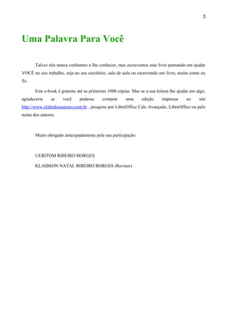 3




Uma Palavra Para Você

       Talvez nós nunca venhamos a lhe conhecer, mas escrevemos este livro pensando em ajudar
VOCÊ no seu trabalho, seja no seu escritório, sala de aula ou escrevendo um livro, assim como eu
fiz.

       Este e-book é gratuito até as primeiras 1000 cópias. Mas se a sua leitura lhe ajudar em algo,
agradeceria    se     você     pudesse     comprar      uma      edição     impressa     no     site
http://www.clubedosautores.com.br , pesquise por LibreOffice Calc Avançado, LibreOffice ou pelo
nome dos autores.



       Muito obrigado antecipadamente pela sua participação.



       UERITOM RIBEIRO BORGES

       KLAIBSON NATAL RIBEIRO BORGES (Revisor)
 