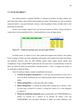 31



1.7. FUNÇÃO PROCV


       Esta função pertence à categoria Planilha e é utilizada em matrizes de dados (tabelas com
pelo menos duas linhas e duas colunas) para pesquisa de valores. Ela pesquisa um valor na primeira
coluna da matriz e, caso seja localizado, retorna o valor de qualquer coluna, na linha onde o valor
procurado foi localizado.
       Vamos a um exemplo: digamos que você tem uma locadora de filmes e deseja controlar as
vendas através de uma planilha do Calc. A tabela poderia ser como na figura abaixo:




       Figura 27 – Tabela de exemplo para uso da função PROCV


       Na tabela acima, as colunas A até E serão usadas para registros das locações e das colunas
H até J constam os filmes que estão cadastrados (obviamente uma locadora teria muito mais filmes,
que poderiam inclusive estar em outra planilha, porém foram usados poucos apenas para
exemplificar). O que a função PROCV pode fazer por nós nesse caso é: ao preenchermos o nome do
filme, na coluna B, podem ser preenchidos “automaticamente” o valor e a categoria do mesmo, se
for localizado na tabela de filmes.
       Antes de usarmos a função, vejamos os parâmetros da mesma:
            Critérios de pesquisa (obrigatório): é o valor que será procurado (no nosso caso o
               nome do filme), lembrando que essa função pesquisa apenas na primeira coluna da
               tabela;
            Matriz (obrigatório): é o intervalo onde estão os dados;
            Índice (obrigatório): é o número da coluna onde se deseja que se retorne o valor.
               No nosso caso, a coluna H é a coluna 1, a coluna dos valores é a 2 e a das categorias
               é a número 3.
            Ordem de classificação (opcional): pode ser preenchido com VERDADEIRO (ou o
               número 1), FALSO (ou o número 0) ou deixado em branco. Caso seja
               VERDADEIRO, será necessário classificar os dados em ordem alfabética, caso
 
