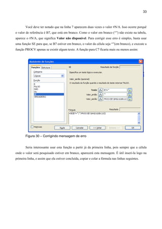 33



       Você deve ter notado que na linha 7 aparecem duas vezes o valor #N/A. Isso ocorre porquê
o valor de referência é B7, que está em branco. Como o valor em branco (“”) não existe na tabela,
aparece o #N/A, que significa Valor não disponível. Para corrigir esse erro é simples, basta usar
uma função SE para que, se B7 estiver em branco, o valor da célula seja “”(em branco), e execute a
função PROCV apenas se existir algum texto. A função para C7 ficaria mais ou menos assim:




       Figura 30 – Corrigindo mensagem de erro


       Seria interessante usar esta função a partir já da primeira linha, pois sempre que a célula
onde o valor será pesquisado estiver em branco, aparecerá esta mensagem. É útil inseri-la logo na
primeira linha, e assim que ela estiver concluída, copiar e colar a fórmula nas linhas seguintes.
 