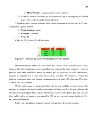 37

                  o Menor %: idem ao anterior, porém com os menores.
            Valor: é o valor de referência, que será comparado com os outros para que se decida
               quais valores serão mostrados e quais não serão.
       Voltando ao nosso exemplo, para que sejam mostrados apenas os que tem mais de 25 anos,
configure da seguinte maneira:
            Nome do campo: Idade;
            Condição: > (maior);
            Valor: 25.
       Clique em OK. A tabela deverá ficar assim:




       Figura 36 – Exemplo de uso de filtro simples com filtro padrão


       Da mesma maneira, podem ser usados filtros para calcular valores inferiores a um valor x,
iguais ou diferentes. É necessário apenas ter cuidado com o maior (>) e maior ou igual (>=), pois no
primeiro caso serão localizados apenas os valores que são superiores ao valor determinado,
enquanto no segundo caso o valor entra junto na lista, caso haja. Por exemplo: se tivéssemos
colocado no exemplo acima para localizar os valores maiores ou iguais a 25, e houvesse 25 na lista,
o mesmo teria sido mostrado.
       O filtro padrão pode ser usado para filtrar mais de uma condição ao mesmo tempo. Por
exemplo, se quisermos que seja mostrado apenas os que têm idade entre 20 e 30 anos, inclusive, não
será possível usando apenas filtro simples. Teremos que acessar o filtro padrão para este caso. No
filtro padrão podem ser usados os operadores E e OU, que tem o mesmo sentido das funções E e
OU, vistas anteriormente.
       Então, para o exemplo do parágrafo anterior, configuríamos da seguinte maneira:
 