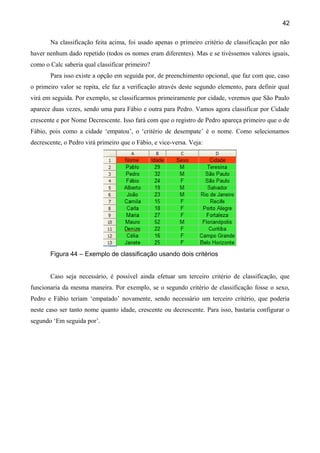 42

       Na classificação feita acima, foi usado apenas o primeiro critério de classificação por não
haver nenhum dado repetido (todos os nomes eram diferentes). Mas e se tivéssemos valores iguais,
como o Calc saberia qual classificar primeiro?
       Para isso existe a opção em seguida por, de preenchimento opcional, que faz com que, caso
o primeiro valor se repita, ele faz a verificação através deste segundo elemento, para definir qual
virá em seguida. Por exemplo, se classificarmos primeiramente por cidade, veremos que São Paulo
aparece duas vezes, sendo uma para Fábio e outra para Pedro. Vamos agora classificar por Cidade
crescente e por Nome Decrescente. Isso fará com que o registro de Pedro apareça primeiro que o de
Fábio, pois como a cidade ‘empatou’, o ‘critério de desempate’ é o nome. Como selecionamos
decrescente, o Pedro virá primeiro que o Fábio, e vice-versa. Veja:




       Figura 44 – Exemplo de classificação usando dois critérios


       Caso seja necessário, é possível ainda efetuar um terceiro critério de classificação, que
funcionaria da mesma maneira. Por exemplo, se o segundo critério de classificação fosse o sexo,
Pedro e Fábio teriam ‘empatado’ novamente, sendo necessário um terceiro critério, que poderia
neste caso ser tanto nome quanto idade, crescente ou decrescente. Para isso, bastaria configurar o
segundo ‘Em seguida por’.
 