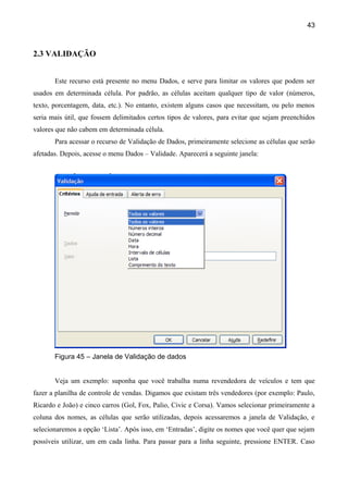 43



2.3 VALIDAÇÃO


       Este recurso está presente no menu Dados, e serve para limitar os valores que podem ser
usados em determinada célula. Por padrão, as células aceitam qualquer tipo de valor (números,
texto, porcentagem, data, etc.). No entanto, existem alguns casos que necessitam, ou pelo menos
seria mais útil, que fossem delimitados certos tipos de valores, para evitar que sejam preenchidos
valores que não cabem em determinada célula.
       Para acessar o recurso de Validação de Dados, primeiramente selecione as células que serão
afetadas. Depois, acesse o menu Dados – Validade. Aparecerá a seguinte janela:




       Figura 45 – Janela de Validação de dados


       Veja um exemplo: suponha que você trabalha numa revendedora de veículos e tem que
fazer a planilha de controle de vendas. Digamos que existam três vendedores (por exemplo: Paulo,
Ricardo e João) e cinco carros (Gol, Fox, Palio, Civic e Corsa). Vamos selecionar primeiramente a
coluna dos nomes, as células que serão utilizadas, depois acessaremos a janela de Validação, e
selecionaremos a opção ‘Lista’. Após isso, em ‘Entradas’, digite os nomes que você quer que sejam
possíveis utilizar, um em cada linha. Para passar para a linha seguinte, pressione ENTER. Caso
 