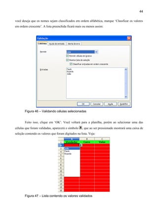 44

você deseja que os nomes sejam classificados em ordem alfabética, marque ‘Classficar os valores
em ordem crescente’. A lista preenchida ficará mais ou menos assim:




       Figura 46 – Validando células selecionadas


       Feito isso, clique em ‘OK’. Você voltará para a planilha, porém ao selecionar uma das
células que foram validadas, aparecerá o símbolo    , que ao ser pressionado mostrará uma caixa de
seleção contendo os valores que foram digitados na lista. Veja:




       Figura 47 – Lista contendo os valores validados
 