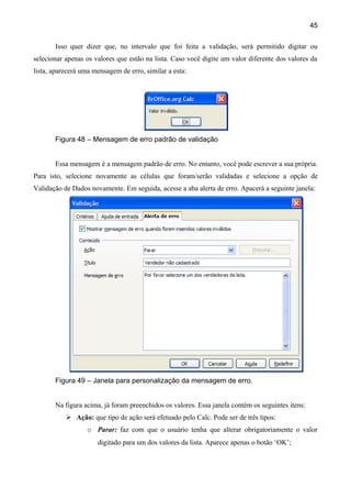 45

       Isso quer dizer que, no intervalo que foi feita a validação, será permitido digitar ou
selecionar apenas os valores que estão na lista. Caso você digite um valor diferente dos valores da
lista, aparecerá uma mensagem de erro, similar a esta:




       Figura 48 – Mensagem de erro padrão de validação


       Essa mensagem é a mensagem padrão de erro. No entanto, você pode escrever a sua própria.
Para isto, selecione novamente as células que foram/serão validadas e selecione a opção de
Validação de Dados novamente. Em seguida, acesse a aba alerta de erro. Apacerá a seguinte janela:




       Figura 49 – Janela para personalização da mensagem de erro.


       Na figura acima, já foram preenchidos os valores. Essa janela contém os seguintes itens:
            Ação: que tipo de ação será efetuado pelo Calc. Pode ser de três tipos:
                  o Parar: faz com que o usuário tenha que alterar obrigatoriamente o valor
                      digitado para um dos valores da lista. Aparece apenas o botão ‘OK’;
 