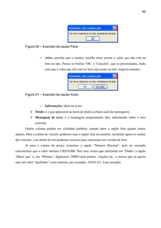 46




       Figura 50 – Exemplo da opção Parar


                   o Aviso: permite que o usuário escolha entre aceitar o valor que não está na
                      lista ou não. Possui os botões ‘OK’ e ‘Cancelar’, que se pressionados, farão
                      com que o valor que não está na lista seja aceito ou não, respectivamente;




       Figura 51 – Exemplo da opção Aviso


                   o Informações: idem ao aviso.
            Título: é o que aparecerá na barra de títulos (a barra azul da mensagem);
            Mensagem de erro: é a mensagem propriamente dita, informando sobre o erro
               ocorrido.
       Outras colunas podem ser validadas também, usando tanto a opção lista quanto outras
opções. Para a coluna do veículo, podemos usar a opção lista novamente, incluindo agora os nomes
dos veículos, e no alerta de erro podemos escrever para selecionar um veículo da lista.
       Já para a coluna do preço, usaremos a opção ‘Número Decimal’, pois no exemplo
colocaremos que o valor mínimo é R$10.000. Para isso, temos que selecionar em ‘Dados’ a opção
‘Maior que’ e, em ‘Mínimo’, digitarmos 10000 (sem pontos, vírgulas etc., a menos que se queira
usar um valor “quebrado” como mínimo, por exemplo, 10345,32). Veja exemplo:
 