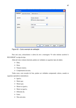 47




       Figura 52 – Outro exemplo de validação


       Para este caso, colocaríamos o alerta de erro a mensagem “O valor mínimo aceitável é
R$10.000,00” ou algo do tipo.
       Além de Lista e número decimal, podem ser validados os seguintes tipos de dados:
           Data;
           Hora;
           Número inteiro;
           Comprimento de texto.
       Todos esses, com exceção de lista, podem ser validados comparando valores, usando os
seguintes operadores matemáticos:
           Igual a;
           Maior que;
           Menor que;
           Menor ou igual a;
           Maior ou igual a;
           Diferente de;
           Entre;
           Não está entre.
 