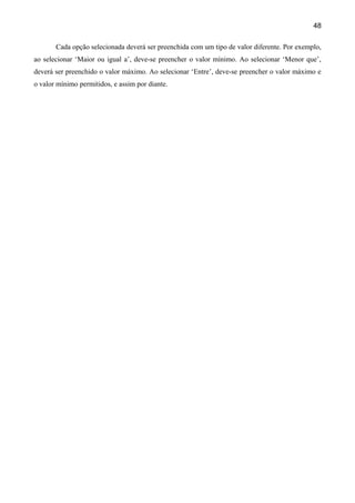 48

       Cada opção selecionada deverá ser preenchida com um tipo de valor diferente. Por exemplo,
ao selecionar ‘Maior ou igual a’, deve-se preencher o valor mínimo. Ao selecionar ‘Menor que’,
deverá ser preenchido o valor máximo. Ao selecionar ‘Entre’, deve-se preencher o valor máximo e
o valor mínimo permitidos, e assim por diante.
 