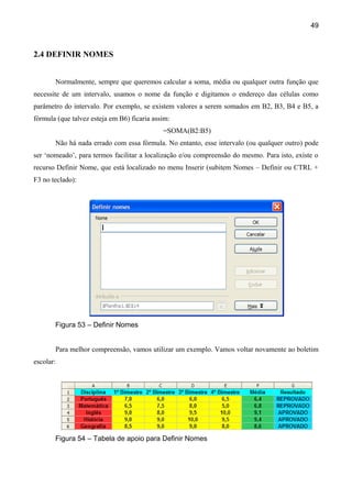 49



2.4 DEFINIR NOMES


       Normalmente, sempre que queremos calcular a soma, média ou qualquer outra função que
necessite de um intervalo, usamos o nome da função e digitamos o endereço das células como
parâmetro do intervalo. Por exemplo, se existem valores a serem somados em B2, B3, B4 e B5, a
fórmula (que talvez esteja em B6) ficaria assim:
                                             =SOMA(B2:B5)
       Não há nada errado com essa fórmula. No entanto, esse intervalo (ou qualquer outro) pode
ser ‘nomeado’, para termos facilitar a localização e/ou compreensão do mesmo. Para isto, existe o
recurso Definir Nome, que está localizado no menu Inserir (subitem Nomes – Definir ou CTRL +
F3 no teclado):




       Figura 53 – Definir Nomes


       Para melhor compreensão, vamos utilizar um exemplo. Vamos voltar novamente ao boletim
escolar:




       Figura 54 – Tabela de apoio para Definir Nomes
 