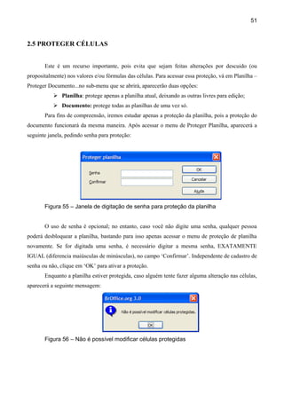 51



2.5 PROTEGER CÉLULAS


       Este é um recurso importante, pois evita que sejam feitas alterações por descuido (ou
propositalmente) nos valores e/ou fórmulas das células. Para acessar essa proteção, vá em Planilha –
Proteger Documento...no sub-menu que se abrirá, aparecerão duas opções:
            Planilha: protege apenas a planilha atual, deixando as outras livres para edição;
            Documento: protege todas as planilhas de uma vez só.
       Para fins de compreensão, iremos estudar apenas a proteção da planilha, pois a proteção do
documento funcionará da mesma maneira. Após acessar o menu de Proteger Planilha, aparecerá a
seguinte janela, pedindo senha para proteção:




       Figura 55 – Janela de digitação de senha para proteção da planilha


       O uso de senha é opcional; no entanto, caso você não digite uma senha, qualquer pessoa
poderá desbloquear a planilha, bastando para isso apenas acessar o menu de proteção de planilha
novamente. Se for digitada uma senha, é necessário digitar a mesma senha, EXATAMENTE
IGUAL (diferencia maiúsculas de minúsculas), no campo ‘Confirmar’. Independente de cadastro de
senha ou não, clique em ‘OK’ para ativar a proteção.
       Enquanto a planilha estiver protegida, caso alguém tente fazer alguma alteração nas células,
aparecerá a seguinte mensagem:




       Figura 56 – Não é possível modificar células protegidas
 