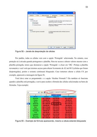 53




       Figura 58 – Janela de desproteção de células


       Por padrão, todas as células vem com a opção ‘Protegida’ selecionada. No entanto, essa
proteção só é ativada quando protegemos a planilha. Para ter acesso a alterar valores mesmo com a
planilha protegida, temos que desmarcar a opção ‘Protegida’ e clicar em ‘OK’. Proteja a planilha
novamente e você verá que teremos acesso para alterar livremente de A2 até B13 (células que foram
desprotegidas), porém o restante continuará bloqueado. Caso tentemos alterar a célula C9, por
exemplo, aparecerá a mensagem da figura 56.
       Você deve estar se perguntando: e a opção ‘Ocultar Fórmula’? Ela também só funciona
quando a planilha está protegida, e serve para ocultar a fórmula das células selecionadas na barra de
fórmulas. Veja exemplo:




       Figura 59 – Exemplo de fórmula aparecendo, mesmo a célula estando bloqueada
 
