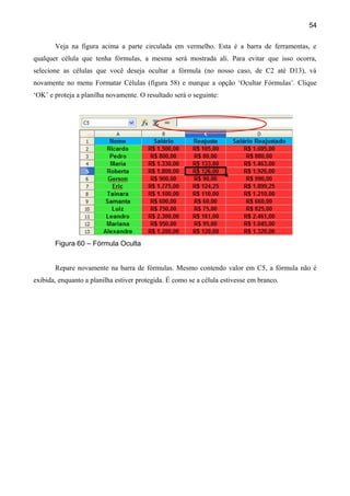 54

       Veja na figura acima a parte circulada em vermelho. Esta é a barra de ferramentas, e
qualquer célula que tenha fórmulas, a mesma será mostrada ali. Para evitar que isso ocorra,
selecione as células que você deseja ocultar a fórmula (no nosso caso, de C2 até D13), vá
novamente no menu Formatar Células (figura 58) e marque a opção ‘Ocultar Fórmulas’. Clique
‘OK’ e proteja a planilha novamente. O resultado será o seguinte:




       Figura 60 – Fórmula Oculta


       Repare novamente na barra de fórmulas. Mesmo contendo valor em C5, a fórmula não é
exibida, enquanto a planilha estiver protegida. É como se a célula estivesse em branco.
 