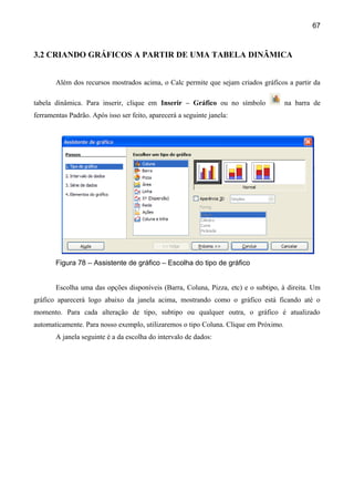 67



3.2 CRIANDO GRÁFICOS A PARTIR DE UMA TABELA DINÂMICA


       Além dos recursos mostrados acima, o Calc permite que sejam criados gráficos a partir da

tabela dinâmica. Para inserir, clique em Inserir – Gráfico ou no símbolo              na barra de
ferramentas Padrão. Após isso ser feito, aparecerá a seguinte janela:




       Figura 78 – Assistente de gráfico – Escolha do tipo de gráfico


       Escolha uma das opções disponíveis (Barra, Coluna, Pizza, etc) e o subtipo, à direita. Um
gráfico aparecerá logo abaixo da janela acima, mostrando como o gráfico está ficando até o
momento. Para cada alteração de tipo, subtipo ou qualquer outra, o gráfico é atualizado
automaticamente. Para nosso exemplo, utilizaremos o tipo Coluna. Clique em Próximo.
       A janela seguinte é a da escolha do intervalo de dados:
 