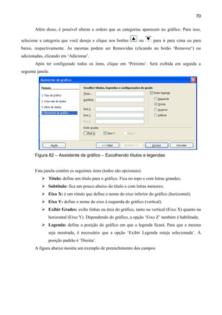 70

       Além disso, é possível alterar a ordem que as categorias aparecem no gráfico. Para isso,

selecione a categoria que você deseja e clique nos botões        ou     para ir para cima ou para
baixo, respectivamente. As mesmas podem ser Removidas (clicando no botão ‘Remover’) ou
adicionadas, clicando em ‘Adicionar’.
       Após ter configurado todos os itens, clique em ‘Próximo’. Será exibida em seguida a
seguinte janela:




       Figura 82 – Assistente de gráfico – Escolhendo títulos e legendas


       Esta janela contém os seguintes itens (todos são opcionais):
            Título: define um título para o gráfico. Fica no topo e com letras grandes;
            Subtítulo: fica um pouco abaixo do título e com letras menores;
            Eixo X: é um rótulo que define o nome do eixo inferior do gráfico (horizontal);
            Eixo Y: define o nome do eixo à esquerda do gráfico (vertical).
            Exibir Grades: exibe linhas na área do gráfico, tanto na vertical (Eixo X) quanto na
               horizontal (Eixo Y). Dependendo do gráfico, a opção ‘Eixo Z’ também é habilitada;
            Legenda: define a posição do gráfico em que a legenda ficará. Para que a mesma
               seja mostrada, é necessário que a opção ‘Exibir Legenda esteja selecionada’. A
               posição padrão é ‘Direita’.
       A figura abaixo mostra um exemplo de preenchimento dos campos:
 