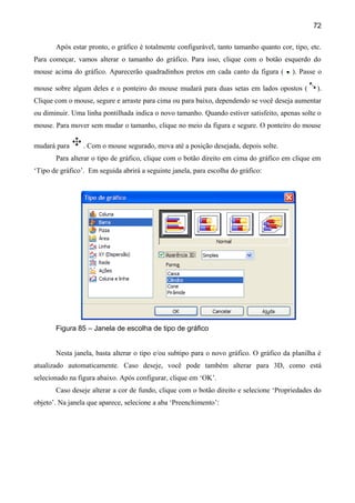 72

       Após estar pronto, o gráfico é totalmente configurável, tanto tamanho quanto cor, tipo, etc.
Para começar, vamos alterar o tamanho do gráfico. Para isso, clique com o botão esquerdo do
mouse acima do gráfico. Aparecerão quadradinhos pretos em cada canto da figura (         ). Passe o

mouse sobre algum deles e o ponteiro do mouse mudará para duas setas em lados opostos (          ).
Clique com o mouse, segure e arraste para cima ou para baixo, dependendo se você deseja aumentar
ou diminuir. Uma linha pontilhada indica o novo tamanho. Quando estiver satisfeito, apenas solte o
mouse. Para mover sem mudar o tamanho, clique no meio da figura e segure. O ponteiro do mouse

mudará para      . Com o mouse segurado, mova até a posição desejada, depois solte.
       Para alterar o tipo de gráfico, clique com o botão direito em cima do gráfico em clique em
‘Tipo de gráfico’. Em seguida abrirá a seguinte janela, para escolha do gráfico:




       Figura 85 – Janela de escolha de tipo de gráfico


       Nesta janela, basta alterar o tipo e/ou subtipo para o novo gráfico. O gráfico da planilha é
atualizado automaticamente. Caso deseje, você pode também alterar para 3D, como está
selecionado na figura abaixo. Após configurar, clique em ‘OK’.
       Caso deseje alterar a cor de fundo, clique com o botão direito e selecione ‘Propriedades do
objeto’. Na janela que aparece, selecione a aba ‘Preenchimento’:
 