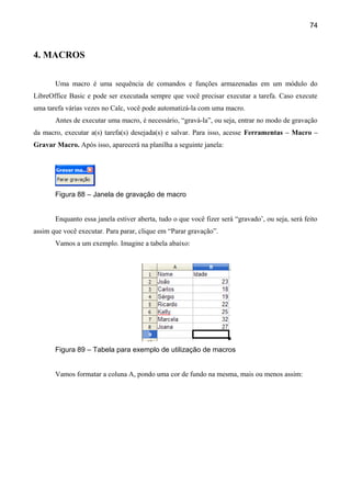 74



4. MACROS

       Uma macro é uma sequência de comandos e funções armazenadas em um módulo do
LibreOffice Basic e pode ser executada sempre que você precisar executar a tarefa. Caso execute
uma tarefa várias vezes no Calc, você pode automatizá-la com uma macro.
       Antes de executar uma macro, é necessário, “gravá-la”, ou seja, entrar no modo de gravação
da macro, executar a(s) tarefa(s) desejada(s) e salvar. Para isso, acesse Ferramentas – Macro –
Gravar Macro. Após isso, aparecerá na planilha a seguinte janela:




       Figura 88 – Janela de gravação de macro


       Enquanto essa janela estiver aberta, tudo o que você fizer será “gravado’, ou seja, será feito
assim que você executar. Para parar, clique em “Parar gravação”.
       Vamos a um exemplo. Imagine a tabela abaixo:




       Figura 89 – Tabela para exemplo de utilização de macros


       Vamos formatar a coluna A, pondo uma cor de fundo na mesma, mais ou menos assim:
 