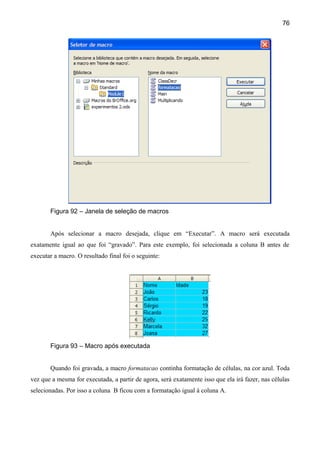 76




       Figura 92 – Janela de seleção de macros


       Após selecionar a macro desejada, clique em “Executar”. A macro será executada
exatamente igual ao que foi “gravado”. Para este exemplo, foi selecionada a coluna B antes de
executar a macro. O resultado final foi o seguinte:




       Figura 93 – Macro após executada


       Quando foi gravada, a macro formatacao continha formatação de células, na cor azul. Toda
vez que a mesma for executada, a partir de agora, será exatamente isso que ela irá fazer, nas células
selecionadas. Por isso a coluna B ficou com a formatação igual à coluna A.
 