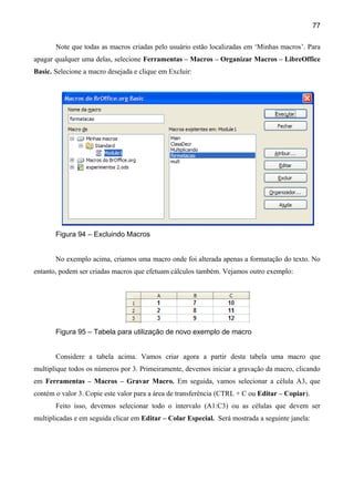 77

       Note que todas as macros criadas pelo usuário estão localizadas em ‘Minhas macros’. Para
apagar qualquer uma delas, selecione Ferramentas – Macros – Organizar Macros – LibreOffice
Basic. Selecione a macro desejada e clique em Excluir:




       Figura 94 – Excluindo Macros


       No exemplo acima, criamos uma macro onde foi alterada apenas a formatação do texto. No
entanto, podem ser criadas macros que efetuam cálculos também. Vejamos outro exemplo:




       Figura 95 – Tabela para utilização de novo exemplo de macro


       Considere a tabela acima. Vamos criar agora a partir desta tabela uma macro que
multiplique todos os números por 3. Primeiramente, devemos iniciar a gravação da macro, clicando
em Ferramentas – Macros – Gravar Macro. Em seguida, vamos selecionar a célula A3, que
contém o valor 3. Copie este valor para a área de transferência (CTRL + C ou Editar – Copiar).
       Feito isso, devemos selecionar todo o intervalo (A1:C3) ou as células que devem ser
multiplicadas e em seguida clicar em Editar – Colar Especial. Será mostrada a seguinte janela:
 