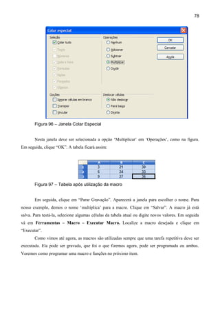 78




       Figura 96 – Janela Colar Especial


       Nesta janela deve ser selecionada a opção ‘Multiplicar’ em ‘Operações’, como na figura.
Em seguida, clique “OK”. A tabela ficará assim:




       Figura 97 – Tabela após utilização da macro


       Em seguida, clique em “Parar Gravação”. Aparecerá a janela para escolher o nome. Para
nosso exemplo, demos o nome ‘multiplica’ para a macro. Clique em “Salvar”. A macro já está
salva. Para testá-la, selecione algumas células da tabela atual ou digite novos valores. Em seguida
vá em Ferramentas – Macro – Executar Macro. Localize a macro desejada e clique em
“Executar”.
       Como vimos até agora, as macros são utilizadas sempre que uma tarefa repetitiva deve ser
executada. Ela pode ser gravada, que foi o que fizemos agora, pode ser programada ou ambos.
Veremos como programar uma macro e funções no próximo item.
 