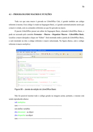 79



4.1 – PROGRAMANDO MACROS E FUNÇÕES


       Toda vez que uma macro é gravada no LibreOffice Calc, é gerado também um código
referente à mesma. Esse código é criado na linguagem Basic, e é gerado automaticamente assim que
a macro é criada, com os comandos referentes ao que foi gravado na macro.
       O pacote LibreOffice possui um editor de linguagem Basic, chamado LibreOffice Basic, e
pode ser acessado pelo caminho Formatar – Macros – Organizar Macros – LibreOffice Basic.
Localize a macro desejada e clique em “Editar”. Será mostrada então a janela do LibreOffice Basic,
e será mostrado na tela o código referente à macro selecionada. Na figura abaixo, está o código
referente à macro multiplica:




       Figura 98 – Janela de edição do LibreOffice Basic


       Não foi possível mostrar todo o código gerado na imagem acima; portanto, o mesmo está
sendo reproduzido abaixo:
       sub multiplica
       rem ----------------------------------------------------------------------
       rem define variables
       dim document as object
       dim dispatcher as object
       rem ----------------------------------------------------------------------
 