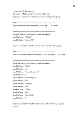 80

rem get access to the document
document = ThisComponent.CurrentController.Frame
dispatcher = createUnoService("com.sun.star.frame.DispatchHelper")


rem ----------------------------------------------------------------------
dispatcher.executeDispatch(document, ".uno:Copy", "", 0, Array())


rem ----------------------------------------------------------------------
dim args2(0) as new com.sun.star.beans.PropertyValue
args2(0).Name = "ToPoint"
args2(0).Value = "$A$1:$C$3"


dispatcher.executeDispatch(document, ".uno:GoToCell", "", 0, args2())


rem ----------------------------------------------------------------------
rem dispatcher.executeDispatch(document, ".uno:PasteSpecial", "", 0, Array())


rem ----------------------------------------------------------------------
dim args4(5) as new com.sun.star.beans.PropertyValue
args4(0).Name = "Flags"
args4(0).Value = "A"
args4(1).Name = "FormulaCommand"
args4(1).Value = 3
args4(2).Name = "SkipEmptyCells"
args4(2).Value = false
args4(3).Name = "Transpose"
args4(3).Value = false
args4(4).Name = "AsLink"
args4(4).Value = false
args4(5).Name = "MoveMode"
args4(5).Value = 4


dispatcher.executeDispatch(document, ".uno:InsertContents", "", 0, args4())
end sub
 