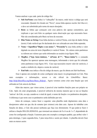 83



       Vamos analisar o que cada parte do código faz:
            Sub SeuNome: essa linha é o “cabeçalho” da macro, onde inicia o código que será
               executado. Quando foi clicado em “Novo”, nessa linha aparece escrito Sub Macro1,
               e deve ser substituído pelo nome de macro desejado;
            Rem: as linhas que começam com essa palavra são apenas comentários, que
               explicam o que será feito ou qualquer outra observação que seja necessária fazer.
               Não são consideradas pelo Basic na hora de executar;
            Dim Nome as String: Essa linha declara a variável Nome, com tipo de dados String
               (texto). Cada variável que for declarada deve ser colocada em uma linha separada;
            Nome = InputBox("Digite o seu nome:", "Preencha"): essa linha atribui o valor
               digitado na caixa de texto (InputBox) à variável Nome. Os valores entre parênteses
               se referem aos valores que serão informados ao usuário (veja figura 100);
            MsgBox ("Seja bem-vindo(a), " &Nome &"!", "Boas-vindas"): o comando
               MsgBox faz aparecer apenas uma mensagem, informando o texto que foi colocado
               entre parênteses (veja figura 101). Caso seja necessário inserir valor de variáveis, é
               usado o símbolo & e depois o nome da variável;
            End Sub: essa indica o fim do código da macro, que foi aberta em Sub SeuNome.
        Esse é apenas um exemplo de como configurar uma macro via programação no Calc. Para
mais    exemplos     e   informações,     acesse   o    site   oficial   do    LibreOffice    Basic:
http://help.libreoffice.org/Basic/Basic_Help/pt . Agora veremos como criar uma função que será
utilizada no Calc através do Basic
       Além das macros, que vimos acima, é possível criar também funções para uso próprio no
Calc. Após ela estar programada, é possível utilizá-la da mesma maneira que se usa as funções
‘nativas’ do Calc, ou seja, usando-se o sinal de igual, o nome da função e os parâmetros desejados.
A diferença é que neste caso os parâmetros serão definidos por nós.
       Antes de começar, vamos fazer o seguinte: uma planilha onde digitaremos uma data e
desejaremos saber em que dia da semana (por extenso) esta data caiu. Apesar de trabalhar com
funções de datas, o Calc não possui nenhuma que faça isso diretamente. O que pode-se fazer é
utilizar a função DIA.DA.SEMANA, que retornará um número de 0 a 6 ou de 1 a 7, dependendo de
como for configurada a função. Usaremos para este exemplo a contagem padrão, que atribui valor 1
para domingo, 2 para segunda-feira, 3 para terça-feira e assim por diante. A planilha deverá ficar
mais ou menos assim:
 