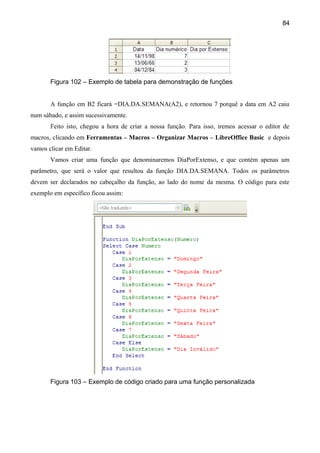 84




       Figura 102 – Exemplo de tabela para demonstração de funções


       A função em B2 ficará =DIA.DA.SEMANA(A2), e retornou 7 porquê a data em A2 caiu
num sábado, e assim sucessivamente.
       Feito isto, chegou a hora de criar a nossa função. Para isso, iremos acessar o editor de
macros, clicando em Ferramentas – Macros – Organizar Macros – LibreOffice Basic e depois
vamos clicar em Editar.
       Vamos criar uma função que denominaremos DiaPorExtenso, e que contém apenas um
parâmetro, que será o valor que resultou da função DIA.DA.SEMANA. Todos os parâmetros
devem ser declarados no cabeçalho da função, ao lado do nome da mesma. O código para este
exemplo em específico ficou assim:




       Figura 103 – Exemplo de código criado para uma função personalizada
 